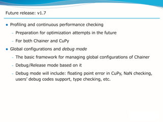 Future release: v1.7
 Profiling and continuous performance checking
– Preparation for optimization attempts in the future
– For both Chainer and CuPy
 Global configurations and debug mode
– The basic framework for managing global configurations of Chainer
– Debug/Release mode based on it
– Debug mode will include: floating point error in CuPy, NaN checking,
users’ debug codes support, type checking, etc.
 