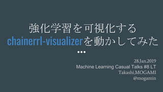 強化学習を可視化する
chainerrl-visualizerを動かしてみた
28.Jan.2019
Machine Learning Casual Talks #8 LT
Takashi,MOGAMI
@mogamin
 