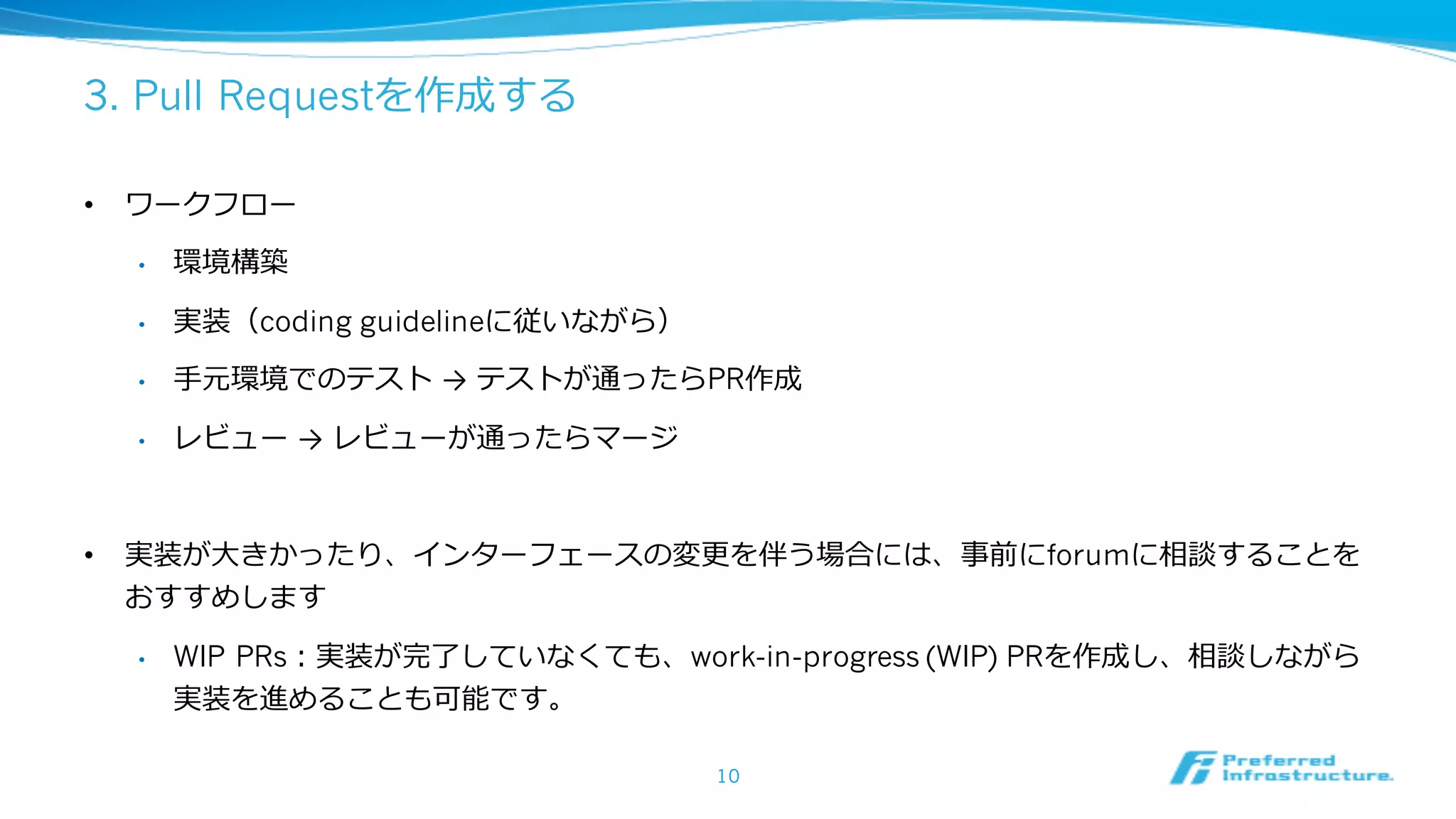 3. Pull Requestを作成する
• ワークフロー
• 環境構築
• 実装（coding guidelineに従いながら）
• ⼿元環境でのテスト → テストが通ったらPR作成
• レビュー → レビューが通ったらマージ
• 実装が⼤きかったり、インターフェースの変更を伴う場合には、事前にforumに相談することを
おすすめします
• WIP PRs：実装が完了していなくても、work-in-progress (WIP) PRを作成し、相談しながら
実装を進めることも可能です。
10
 