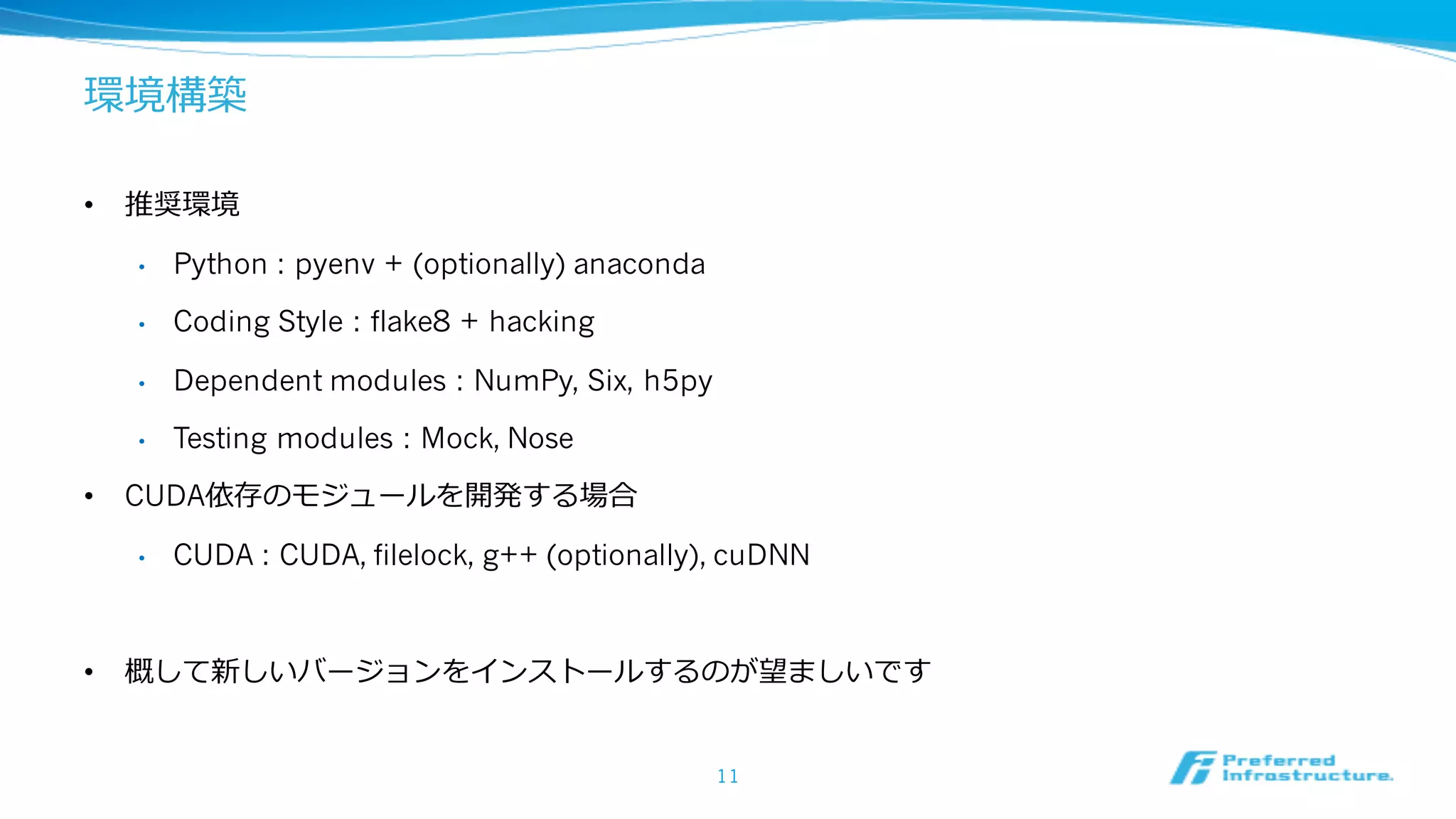 環境構築
• 推奨環境
• Python : pyenv + (optionally) anaconda
• Coding Style : flake8 + hacking
• Dependent modules : NumPy, Six, h5py
• Testing modules : Mock, Nose
• CUDA依存のモジュールを開発する場合
• CUDA : CUDA, filelock, g++ (optionally), cuDNN
• 概して新しいバージョンをインストールするのが望ましいです
11
 