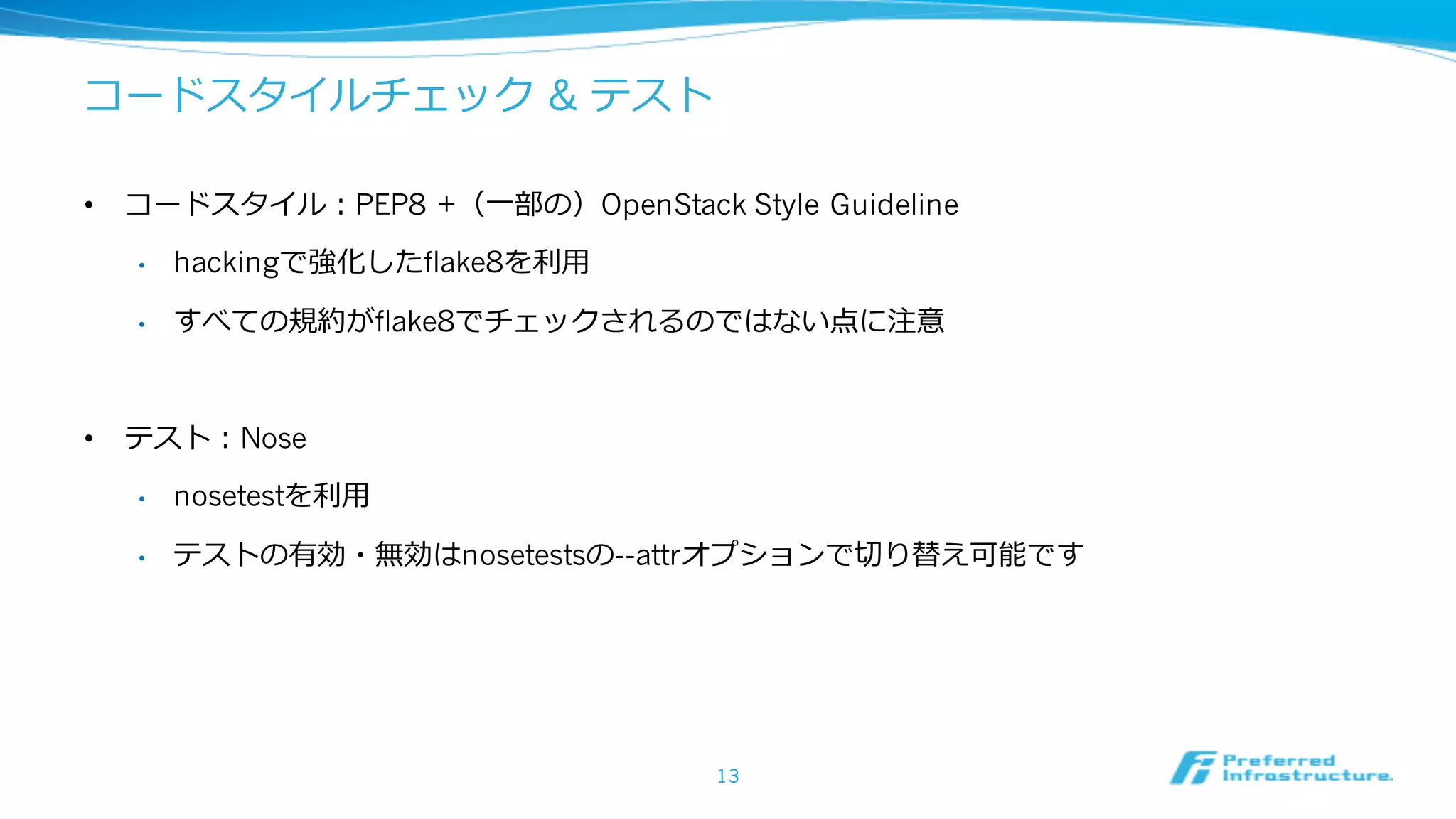 コードスタイルチェック & テスト
• コードスタイル：PEP8 +（⼀部の）OpenStack Style Guideline
• hackingで強化したflake8を利⽤
• すべての規約がflake8でチェックされるのではない点に注意
• テスト：Nose
• nosetestを利⽤
• テストの有効・無効はnosetestsの--attrオプションで切り替え可能です
13
 