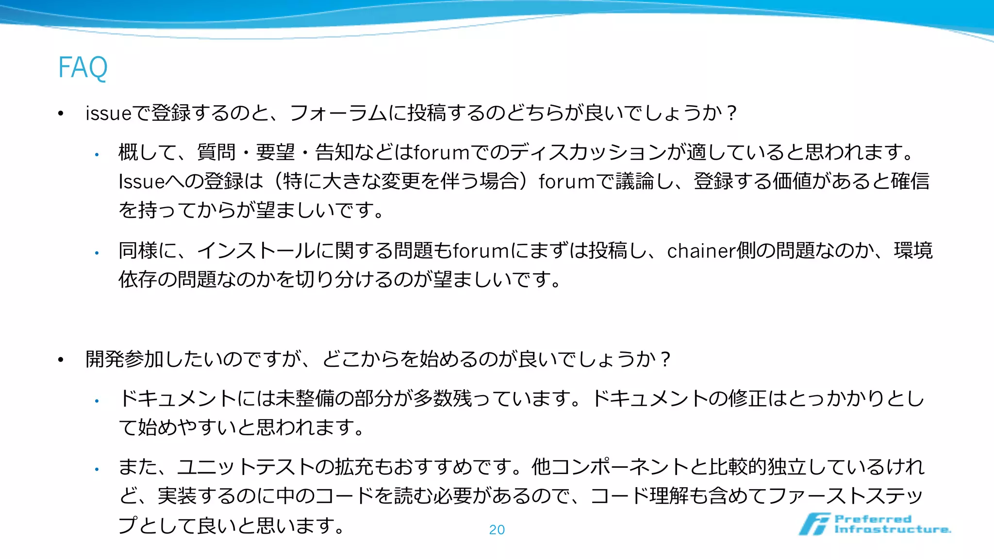FAQ
• issueで登録するのと、フォーラムに投稿するのどちらが良いでしょうか？
• 概して、質問・要望・告知などはforumでのディスカッションが適していると思われます。
Issueへの登録は（特に⼤きな変更を伴う場合）forumで議論し、登録する価値があると確信
を持ってからが望ましいです。
• 同様に、インストールに関する問題もforumにまずは投稿し、chainer側の問題なのか、環境
依存の問題なのかを切り分けるのが望ましいです。
• 開発参加したいのですが、どこからを始めるのが良いでしょうか？
• ドキュメントには未整備の部分が多数残っています。ドキュメントの修正はとっかかりとし
て始めやすいと思われます。
• また、ユニットテストの拡充もおすすめです。他コンポーネントと⽐較的独⽴しているけれ
ど、実装するのに中のコードを読む必要があるので、コード理解も含めてファーストステッ
プとして良いと思います。 20
 