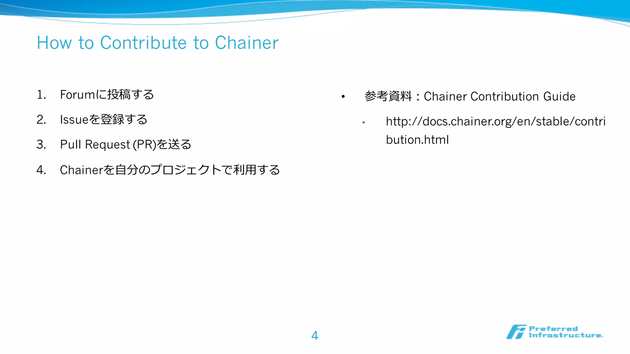 How to Contribute to Chainer
1. Forumに投稿する
2. Issueを登録する
3. Pull Request (PR)を送る
4. Chainerを⾃分のプロジェクトで利⽤する
4
• 参考資料：Chainer Contribution Guide
• http://docs.chainer.org/en/stable/contri
bution.html
 