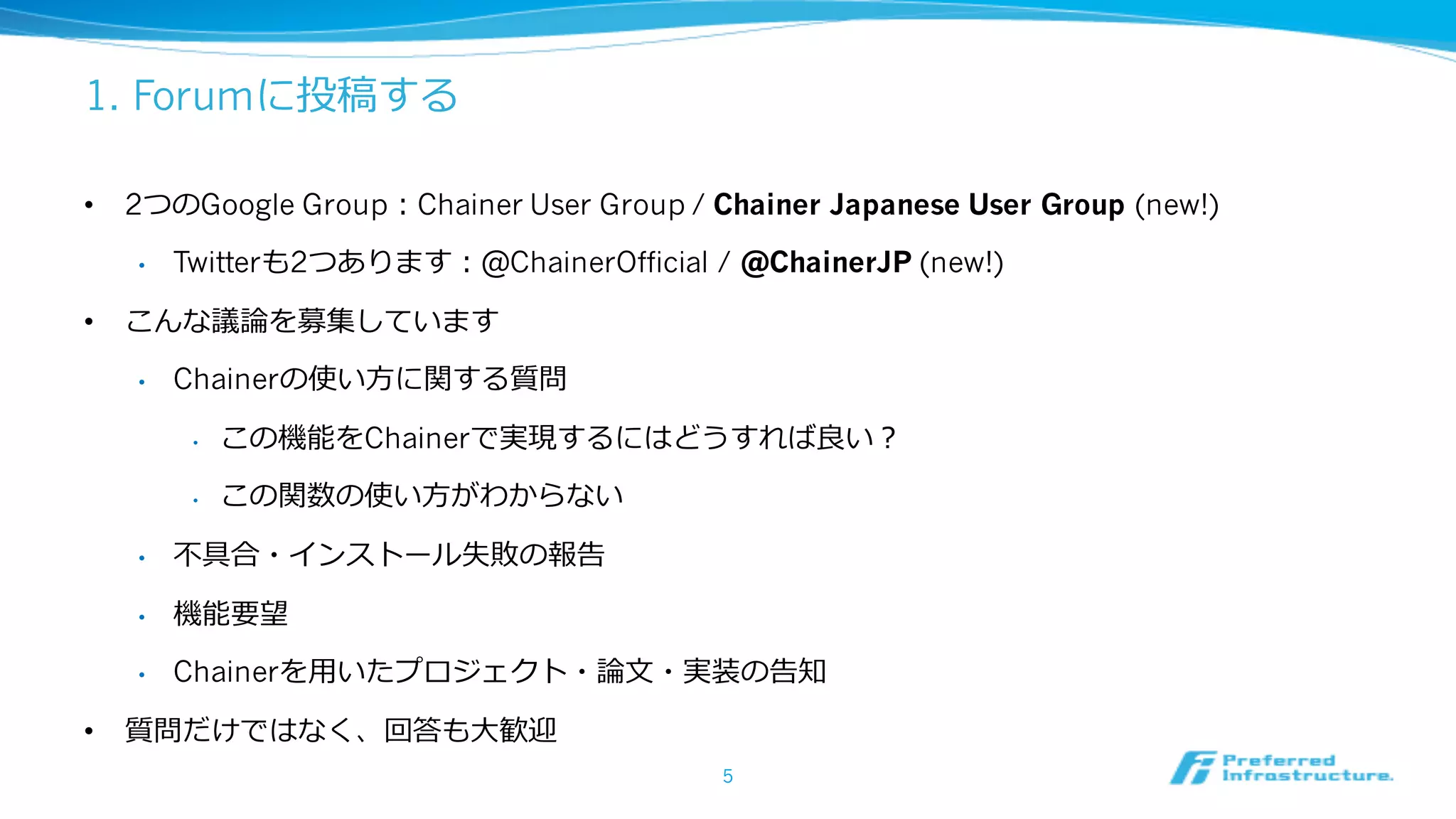 1. Forumに投稿する
• 2つのGoogle Group：Chainer User Group / Chainer Japanese User Group (new!)
• Twitterも2つあります：@ChainerOfficial / @ChainerJP (new!)
• こんな議論を募集しています
• Chainerの使い⽅に関する質問
• この機能をChainerで実現するにはどうすれば良い？
• この関数の使い⽅がわからない
• 不具合・インストール失敗の報告
• 機能要望
• Chainerを⽤いたプロジェクト・論⽂・実装の告知
• 質問だけではなく、回答も⼤歓迎
5
 