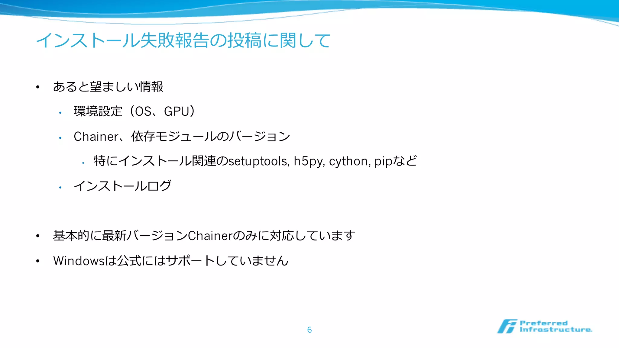 インストール失敗報告の投稿に関して
• あると望ましい情報
• 環境設定（OS、GPU）
• Chainer、依存モジュールのバージョン
• 特にインストール関連のsetuptools, h5py, cython, pipなど
• インストールログ
• 基本的に最新バージョンChainerのみに対応しています
• Windowsは公式にはサポートしていません
6
 