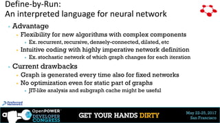 May 22-25, 2017
San Francisco
Define-by-Run:
An interpreted language for neural network
▶ Advantage
▶ Flexibility for new algorithms with complex components
▶ Ex. recurrent, recursive, densely-connected, dilated, etc
▶ Intuitive coding with highly imperative network definition
▶ Ex. stochastic network of which graph changes for each iteration
▶ Current drawbacks
▶ Graph is generated every time also for fixed networks
▶ No optimization even for static part of graphs
▶ JIT-like analysis and subgraph cache might be useful
 