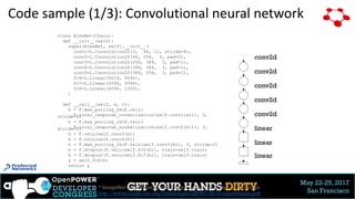 May 22-25, 2017
San Francisco
Code sample (1/3): Convolutional neural network
class AlexNet(Chain):
def __init__(self):
super(AlexNet, self).__init__(
conv1=L.Convolution2D(3, 96, 11, stride=4),
conv2=L.Convolution2D(96, 256, 5, pad=2),
conv3=L.Convolution2D(256, 384, 3, pad=1),
conv4=L.Convolution2D(384, 384, 3, pad=1),
conv5=L.Convolution2D(384, 256, 3, pad=1),
fc6=L.Linear(9216, 4096),
fc7=L.Linear(4096, 4096),
fc8=L.Linear(4096, 1000),
)
def __call__(self, x, t):
h = F.max_pooling_2d(F.relu(
F.local_response_normalization(self.conv1(x))), 3,stride=2)
h = F.max_pooling_2d(F.relu(
F.local_response_normalization(self.conv2(h))), 3,stride=2)
h = F.relu(self.conv3(h))
h = F.relu(self.conv4(h))
h = F.max_pooling_2d(F.relu(self.conv5(h)), 3, stride=2)
h = F.dropout(F.relu(self.fc6(h)), train=self.train)
h = F.dropout(F.relu(self.fc7(h)), train=self.train)
y = self.fc8(h)
return y
* ImageNet Classification with Deep Convolutional Neural Networks
http://www.image-net.org/challenges/LSVRC/2012/supervision.pdf
conv2d
conv2d
conv2d
conv2d
conv2d
linear
linear
26
linear
 