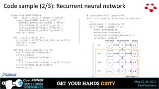 May 22-25, 2017
San Francisco
Code sample (2/3): Recurrent neural network
class SimpleRNN(Chain):
def __init__(self, n_vocab, n_units):
super(SimpleRNN, self).__init__(
embed=L.EmbedID(n_vocab, n_units)
x2h=L.Linear(n_units, n_units),
h2h=L.Linear(n_units, n_units),
h2y=L.Linear(n_units, n_vocab),)
self.h = None
def __call__(self, x):
y, h_new = self.fwd_one_step(x, self.h)
self.h = h_new
return y
def fwd_one_step(self, x, h):
x = F.tanh(self.embed(x))
if h is None:
h = F.tanh(self.x2h(x))
else:
h = F.tanh(self.x2h(x) + self.h2h(h))
y = F.softmax(self.h2y(h))
return y, h
x_1 h y_1
x_2 h y_2
x_3 h y_3
t=1
t=2
t=3
x_4 h y_4t=4
BPTT length = 3
Input word OutputRecurrent state
# Truncated BPTT (length=3)
for i in range(0, datasize, batchsize):
...
accum_loss += model(x, t)
if i % bptt_length == 0:
model.zerograds()
accum_loss.backward()
accum_loss.unchain_backward()
optimizer.update()
27
 