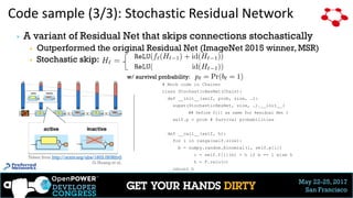 May 22-25, 2017
San Francisco
Code sample (3/3): Stochastic Residual Network
28
▶ A variant of Residual Net that skips connections stochastically
▶ Outperformed the original Residual Net (ImageNet 2015 winner, MSR)
▶ Stochastic skip:
Taken from http://arxiv.org/abs/1603.09382v2
G. Huang et al.
# Mock code in Chainer
class StochasticResNet(Chain):
def __init__(self, prob, size, …):
super(StochasticResNet, size, …).__init__(
## Define f[i] as same for Residual Net )
self.p = prob # Survival probabilities
def __call__(self, h):
for i in range(self.size):
b = numpy.random.binomial(1, self.p[i])
c = self.f[i](h) + h if b == 1 else h
h = F.relu(c)
return h
w/ survival probability:
 