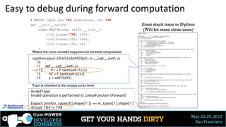 May 22-25, 2017
San Francisco
Easy to debug during forward computation
# MNIST input has 784 dimensions, not 748
def __init__(self):
super(MLP3Wrong, self).__init__(
l1=L.Linear(748, 100),
l2=L.Linear(100, 100),
l3=L.Linear(100, 10)
)
Error stack trace in IPython
(Will be more clean soon)
Where the error actually happened in forward computation
Type is checked at the numpy array level
 