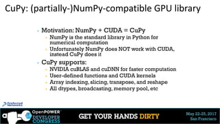 May 22-25, 2017
San Francisco
CuPy: (partially-)NumPy-compatible GPU library
▶ Motivation: NumPy + CUDA = CuPy
▶ NumPy is the standard library in Python for
numerical computation
▶ Unfortunately NumPy does NOT work with CUDA,
instead CuPy does it
▶ CuPy supports:
▶ NVIDIA cuBLAS and cuDNN for faster computation
▶ User-defined functions and CUDA kernels
▶ Array indexing, slicing, transpose, and reshape
▶ All dtypes, broadcasting, memory pool, etc
31
 
