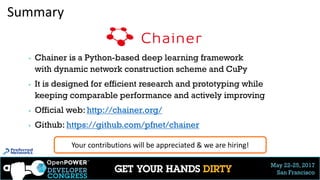 May 22-25, 2017
San Francisco
Summary
▶ Chainer is a Python-based deep learning framework
with dynamic network construction scheme and CuPy
▶ It is designed for efficient research and prototyping while
keeping comparable performance and actively improving
▶ Official web: http://chainer.org/
▶ Github: https://github.com/pfnet/chainer
Your contributions will be appreciated & we are hiring!
34
 