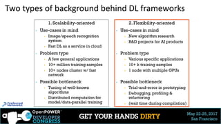 May 22-25, 2017
San Francisco
Two types of background behind DL frameworks
1. Scalability-oriented
▶ Use-cases in mind
▶ Image/speech recognition
system
▶ Fast DL as a service in cloud
▶ Problem type
▶ A few general applications
▶ 10+ million training samples
▶ 10+ nodes cluster w/ fast
network
▶ Possible bottleneck
▶ Tuning of well-known
algorithms
▶ Distributed computation for
model/data-parallel training
2. Flexibility-oriented
▶ Use-cases in mind
▶ New algorithm research
▶ R&D projects for AI products
▶ Problem type
▶ Various specific applications
▶ 10+ k training samples
▶ 1 node with multiple GPUs
▶ Possible bottleneck
▶ Trial-and-error in prototyping
▶ Debugging, profiling &
refactoring
▶ (wait time during compilation)
 