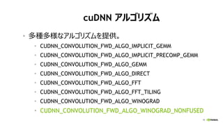 19
cuDNN アルゴリズム
• 多種多様なアルゴリズムを提供。
• CUDNN_CONVOLUTION_FWD_ALGO_IMPLICIT_GEMM
• CUDNN_CONVOLUTION_FWD_ALGO_IMPLICIT_PRECOMP_GEMM
• CUDNN_CONVOLUTION_FWD_ALGO_GEMM
• CUDNN_CONVOLUTION_FWD_ALGO_DIRECT
• CUDNN_CONVOLUTION_FWD_ALGO_FFT
• CUDNN_CONVOLUTION_FWD_ALGO_FFT_TILING
• CUDNN_CONVOLUTION_FWD_ALGO_WINOGRAD
• CUDNN_CONVOLUTION_FWD_ALGO_WINOGRAD_NONFUSED
 