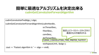 20
簡単に最適なアルゴリズムを決定出来る
cudnnConvolutionFwdAlgo_t algo;
cudnnGetConvolutionForwardAlgorithm(cudnnHandle,
srcTensorDesc,
filterDesc,
convDesc,
dstTensorDesc,
CUDNN_CONVOLUTION_FWD_PREFER_FASTEST,
workspaceLimit, &algo );
cout << "Fastest algorithm is " << algo << endl;
cudnnGetConvolutionForwardAlgorithm
指定したワークスペースサイズ内で
最速のものが選択される
 