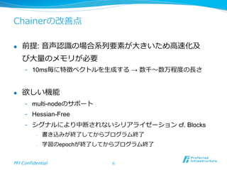 Chainerの改善点
l  前提: ⾳音声認識識の場合系列列要素が⼤大きいため⾼高速化及
び⼤大量量のメモリが必要
-  10ms毎に特徴ベクトルを⽣生成する → 数千〜～数万程度度の⻑⾧長さ
l  欲しい機能
-  multi-nodeのサポート
-  Hessian-Free
-  シグナルにより中断されないシリアライゼーション cf. Blocks
-  書き込みが終了了してからプログラム終了了
-  学習のepochが終了了してからプログラム終了了
PFI Confidential	
 6
 