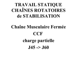 TRAVAIL STATIQUE  CHAÎNES ROTATOIRES  de STABILISATION Chaîne Musculaire Fermée CCF  charge partielle J45 -> J60 