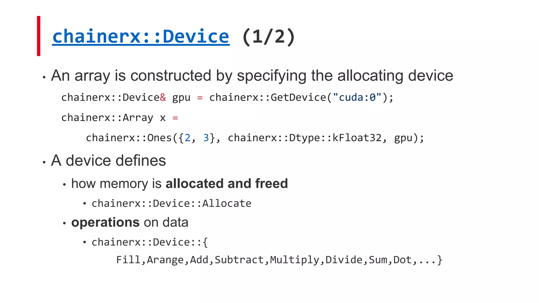 • An array is constructed by specifying the allocating device
chainerx::Device& gpu = chainerx::GetDevice("cuda:0");
chainerx::Array x =
chainerx::Ones({2, 3}, chainerx::Dtype::kFloat32, gpu);
• A device defines
• how memory is allocated and freed
• chainerx::Device::Allocate
• operations on data
• chainerx::Device::{
Fill,Arange,Add,Subtract,Multiply,Divide,Sum,Dot,...}
chainerx::Device (1/2)
 