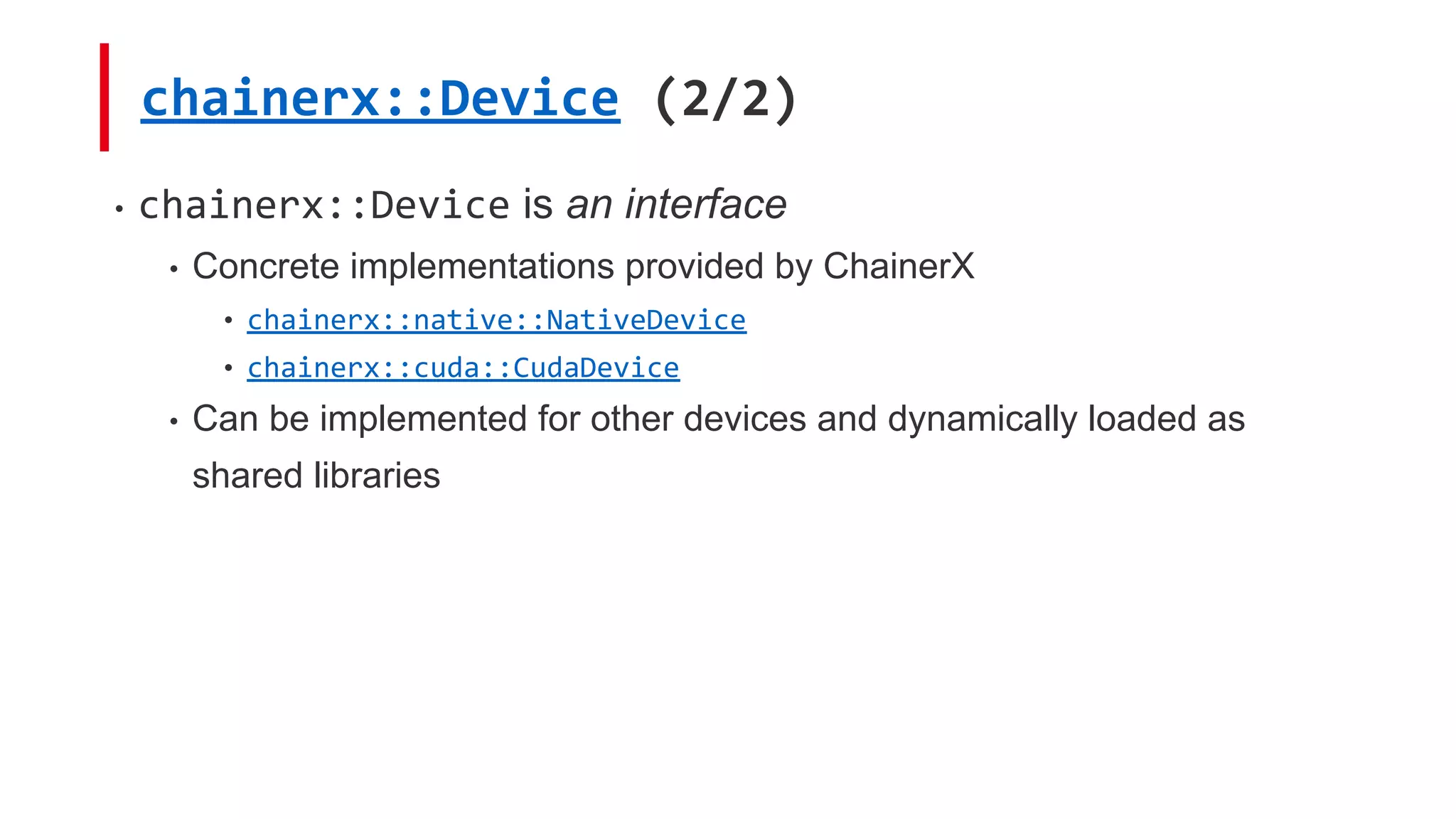 chainerx::Device (2/2)
• chainerx::Device is an interface
• Concrete implementations provided by ChainerX
• chainerx::native::NativeDevice
• chainerx::cuda::CudaDevice
• Can be implemented for other devices and dynamically loaded as
shared libraries
 