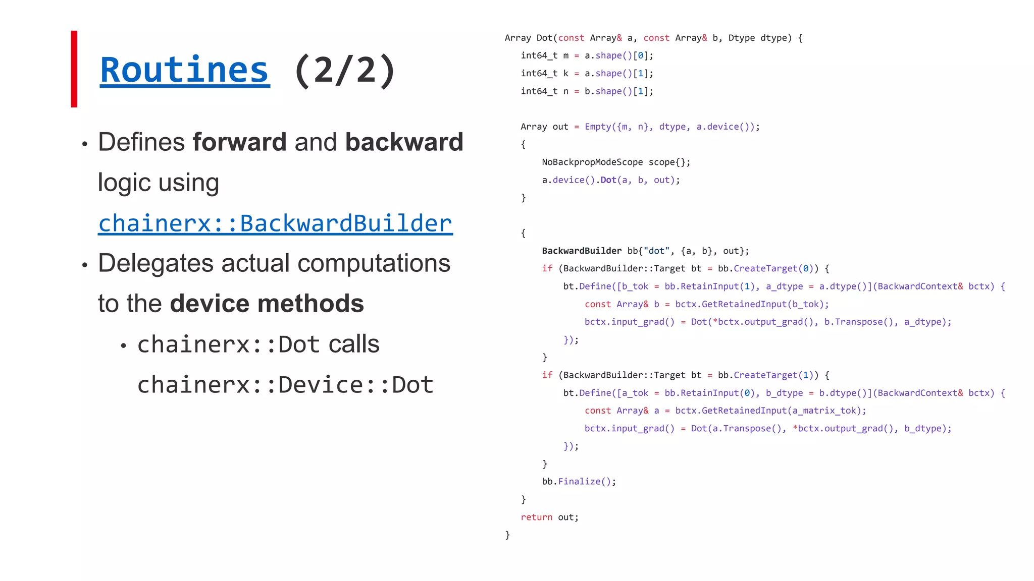 Routines (2/2)
• Defines forward and backward
logic using
chainerx::BackwardBuilder
• Delegates actual computations
to the device methods
• chainerx::Dot calls
chainerx::Device::Dot
Array Dot(const Array& a, const Array& b, Dtype dtype) {
int64_t m = a.shape()[0];
int64_t k = a.shape()[1];
int64_t n = b.shape()[1];
Array out = Empty({m, n}, dtype, a.device());
{
NoBackpropModeScope scope{};
a.device().Dot(a, b, out);
}
{
BackwardBuilder bb{"dot", {a, b}, out};
if (BackwardBuilder::Target bt = bb.CreateTarget(0)) {
bt.Define([b_tok = bb.RetainInput(1), a_dtype = a.dtype()](BackwardContext& bctx) {
const Array& b = bctx.GetRetainedInput(b_tok);
bctx.input_grad() = Dot(*bctx.output_grad(), b.Transpose(), a_dtype);
});
}
if (BackwardBuilder::Target bt = bb.CreateTarget(1)) {
bt.Define([a_tok = bb.RetainInput(0), b_dtype = b.dtype()](BackwardContext& bctx) {
const Array& a = bctx.GetRetainedInput(a_matrix_tok);
bctx.input_grad() = Dot(a.Transpose(), *bctx.output_grad(), b_dtype);
});
}
bb.Finalize();
}
return out;
}
 