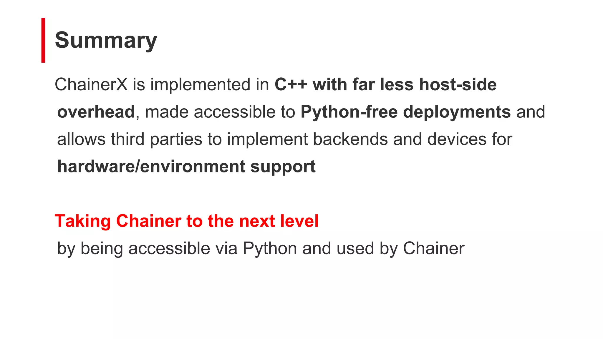 Summary
ChainerX is implemented in C++ with far less host-side
overhead, made accessible to Python-free deployments and
allows third parties to implement backends and devices for
hardware/environment support
Taking Chainer to the next level
by being accessible via Python and used by Chainer
 