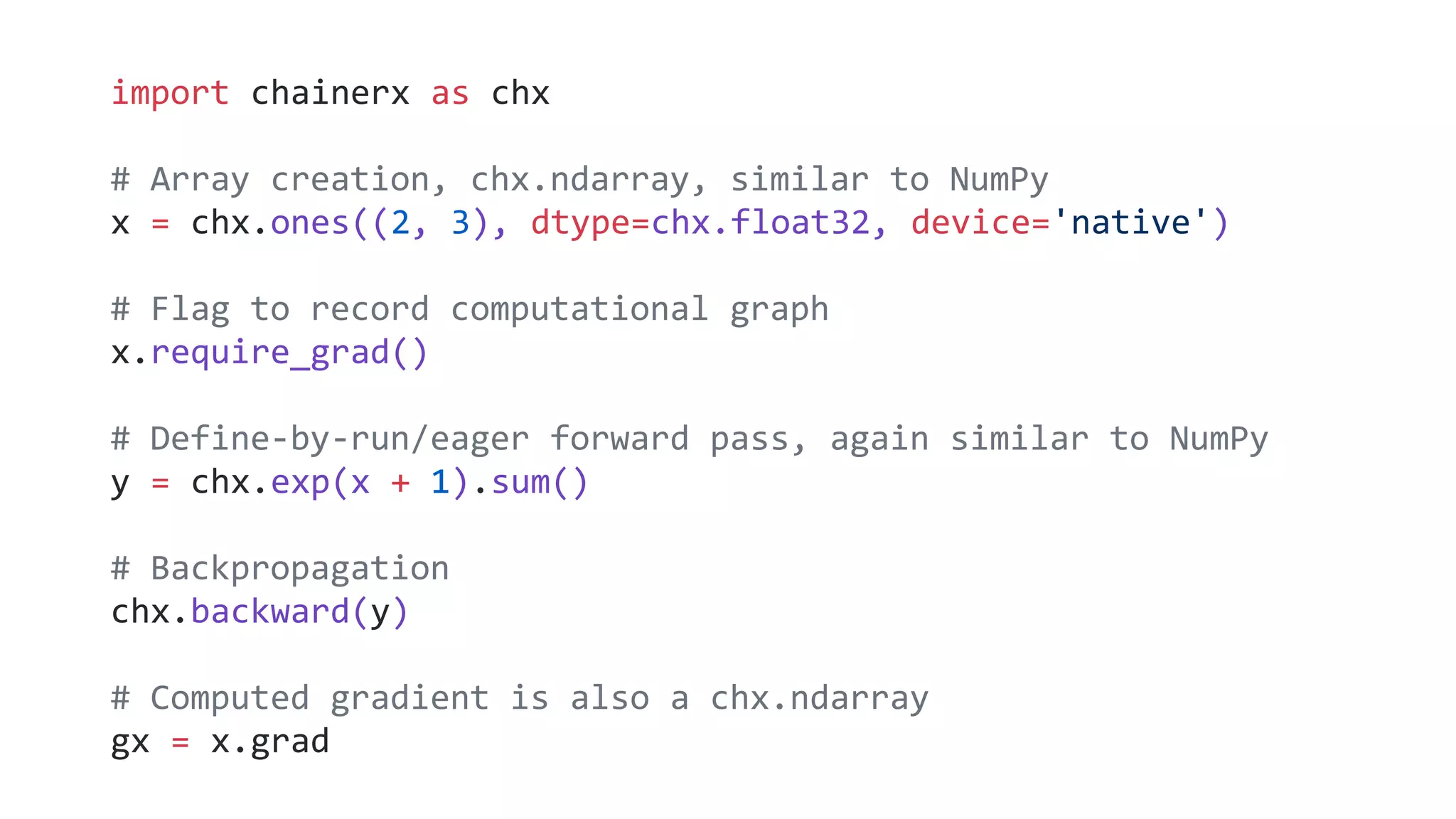 import chainerx as chx
# Array creation, chx.ndarray, similar to NumPy
x = chx.ones((2, 3), dtype=chx.float32, device='native')
# Flag to record computational graph
x.require_grad()
# Define-by-run/eager forward pass, again similar to NumPy
y = chx.exp(x + 1).sum()
# Backpropagation
chx.backward(y)
# Computed gradient is also a chx.ndarray
gx = x.grad
 