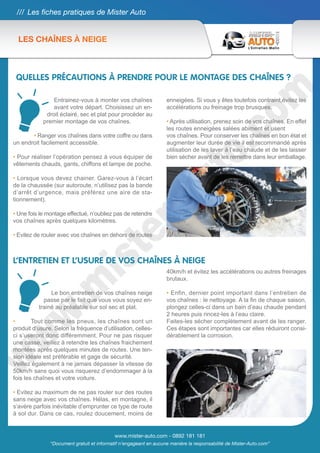 /// Les fiches pratiques de Mister Auto


  LES CHAÎNES À NEIGE



 QUELLES PRÉCAUTIONS À PRENDRE POUR LE MONTAGE DES CHAÎNES ?

                Entrainez-vous à monter vos chaînes                enneigées. Si vous y êtes toutefois contraint,évitez les
                avant votre départ. Choisissez un en-              accélérations ou freinage trop brusques.
             droit éclairé, sec et plat pour procéder au
            premier montage de vos chaînes.                        • Après utilisation, prenez soin de vos chaînes. En effet
                                                                   les routes enneigées salées abiment et usent
       • Ranger vos chaînes dans votre coffre ou dans              vos chaînes. Pour conserver les chaînes en bon état et
un endroit facilement accessible.                                  augmenter leur durée de vie il est recommandé après
                                                                   utilisation de les laver à l’eau chaude et de les laisser
• Pour réaliser l’opération pensez à vous équiper de               bien sécher avant de les remettre dans leur emballage.
vêtements chauds, gants, chiffons et lampe de poche.

• Lorsque vous devez chainer. Garez-vous à l’écart
de la chaussée (sur autoroute, n’utilisez pas la bande
d’arrêt d’urgence, mais préférez une aire de sta-
tionnement).

• Une fois le montage effectué, n’oubliez pas de retendre
vos chaînes après quelques kilomètres.

• Evitez de rouler avec vos chaînes en dehors de routes



L’ENTRETIEN ET L’USURE DE VOS CHAÎNES À NEIGE
                                                                   40km/h et évitez les accélérations ou autres freinages
                                                                   brutaux.

               Le bon entretien de vos chaînes neige               • Enfin, dernier point important dans l’entretien de
            passe par le fait que vous vous soyez en-              vos chaînes : le nettoyage. A la fin de chaque saison,
          trainé au préalable sur sol sec et plat.                 plongez celles-ci dans un bain d’eau chaude pendant
                                                                   2 heures puis rincez-les à l’eau claire.
•       Tout comme les pneus, les chaînes sont un                  Faites-les sécher complètement avant de les ranger.
produit d’usure. Selon la fréquence d’utilisation, celles-         Ces étapes sont importantes car elles réduiront consi-
ci s’useront donc différemment. Pour ne pas risquer                dérablement la corrosion.
une casse, veillez à retendre les chaînes fraichement
montées après quelques minutes de routes. Une ten-
sion idéale est préférable et gage de sécurité.
Veillez également à ne jamais dépasser la vitesse de
50km/h sans quoi vous risquerez d’endommager à la
fois les chaînes et votre voiture.

• Evitez au maximum de ne pas rouler sur des routes
sans neige avec vos chaînes. Hélas, en montagne, il
s’avère parfois inévitable d’emprunter ce type de route
à sol dur. Dans ce cas, roulez doucement, moins de


                                            www.mister-auto.com - 0892 181 181
               “Document gratuit et informatif n’engageant en aucune manière la responsabilité de Mister-Auto.com”
 