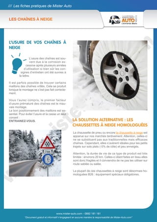 /// Les fiches pratiques de Mister Auto


LES CHAÎNES À NEIGE




L’USURE DE VOS CHAÎNES À
NEIGE

                 L’usure des chaînes est sou-
                 vent due à la corrosion ex-
              cessive après plusieurs années
            d’utilisation si bien sûr les con-
         signes d’entretien ont été suivies à
        la lettre.

Il est parfois possible de trouver certains
maillons des chaînes vrillés. Cela se produit
lorsque le montage ne s’est pas fait correcte-
ment.

Vous l’aurez compris, le premier facteur
d’usure prématuré des chaînes est le mau-
vais montage.
Le bon positionnement des maillons est es-
sentiel. Pour éviter l’usure et la casse un seul
conseil :
ENTRAINEZ-VOUS.                                          LA SOLUTION ALTERNATIVE : LES
                                                         CHAUSSETTES À NEIGE HOMOLOGUÉES
                                                         La chaussette de pneu ou encore la chaussette à neige est
                                                         apparue sur nos marchés tardivement. Attention, celles-ci
                                                         ne se substituent pas aux traditionnelles mais efficaces
                                                         chaînes. Cependant, elles s’avèrent idéales pour les petits
                                                         trajets sur sols plats (-5% de côte) et peu enneigés.

                                                         Attention, la durée de vie de ce type de produit est très
                                                         limitée : environs 20 km. Celles-ci étant faites en tissu elles
                                                         sont donc fragiles et il conviendra de ne pas les utiliser sur
                                                         route sablée ou salée.

                                                         La plupart de ces chaussettes à neige sont désormais ho-
                                                         mologuées B26 : équipement spéciaux obligatoires.




                                          www.mister-auto.com - 0892 181 181
             “Document gratuit et informatif n’engageant en aucune manière la responsabilité de Mister-Auto.com”
 