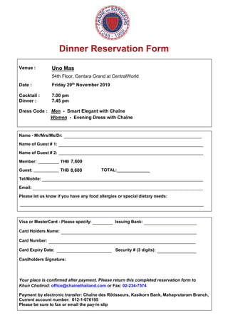 Dinner Reservation Form
Venue :
Date :
Uno Mas
54th Floor, Centara Grand at CentralWorld
Friday 29th November 2019
Cocktail : 7.00 pm
Dinner : 7.45 pm
Dress Code : Men - Smart Elegant with Chaîne
Women - Evening Dress with Chaîne
Name - Mr/Mrs/Ms/Dr:
Name of Guest # 1:
Name of Guest # 2:
Member: THB
Guest: THB
Tel/Mobile:
Email:
Please let us know if you have any food allergies or special dietary needs:
Visa or MasterCard - Please specify: Issuing Bank:
Card Holders Name:
Card Number:
Card Expiry Date: Security # (3 digits):
Cardholders Signature:
Your place is confirmed after payment. Please return this completed reservation form to
Khun Chotirod: office@chainethailand.com or Fax: 02-234-7574
Payment by electronic transfer: Chaîne des Rôtisseurs, Kasikorn Bank, Mahaprutaram Branch,
Current account number: 012-1-076195
Please be sure to fax or email the pay-in slip
____________________________________________________________
_______________________________________________________________
_______________________________________________________________
_________
___________ TOTAL:______________
______________________________________________________________________
__________________________________________________________________________
________________________________________________________________________________
_________ _______________________
___________________________________________________________
________________________________________________________________
________________________ _________________
7,600
8,600
 