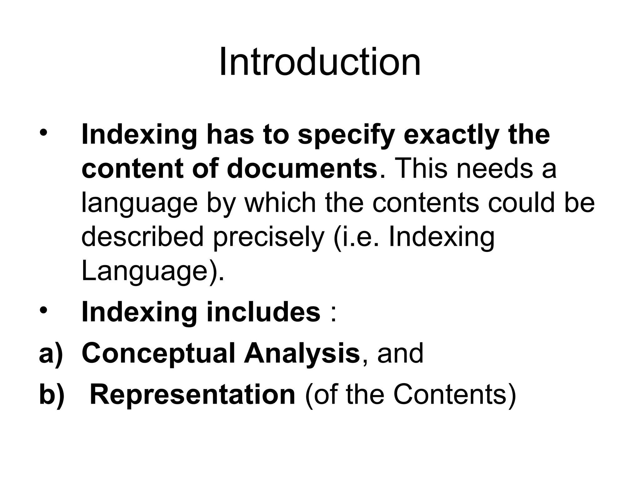 Introduction
•

Indexing has to specify exactly the
content of documents. This needs a
language by which the contents could be
described precisely (i.e. Indexing
Language).
• Indexing includes :
a) Conceptual Analysis, and
b) Representation (of the Contents)

 