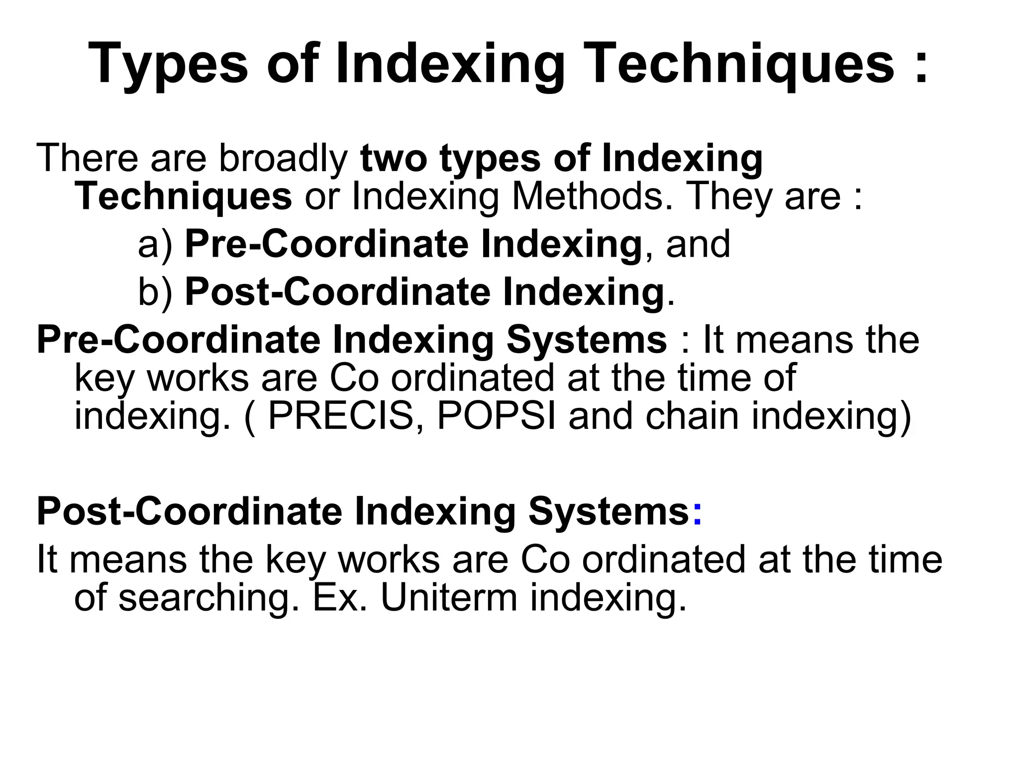 Types of Indexing Techniques :
There are broadly two types of Indexing
Techniques or Indexing Methods. They are :
a) Pre-Coordinate Indexing, and
b) Post-Coordinate Indexing.
Pre-Coordinate Indexing Systems : It means the
key works are Co ordinated at the time of
indexing. ( PRECIS, POPSI and chain indexing)
Post-Coordinate Indexing Systems:
It means the key works are Co ordinated at the time
of searching. Ex. Uniterm indexing.

 