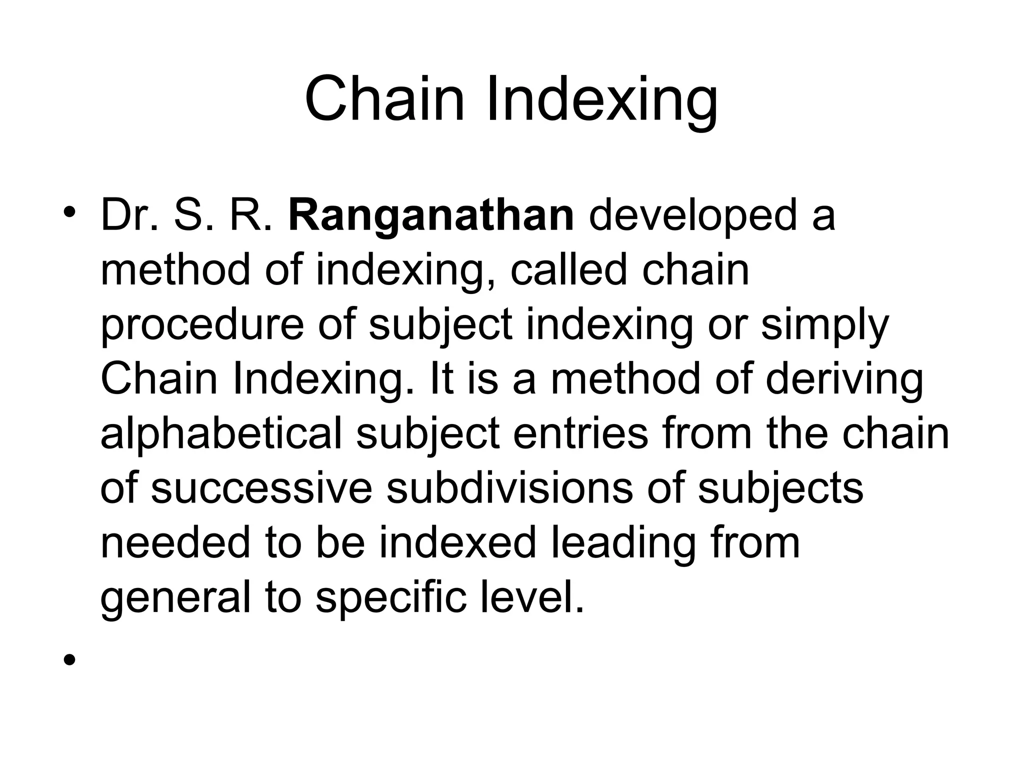 Chain Indexing
• Dr. S. R. Ranganathan developed a
method of indexing, called chain
procedure of subject indexing or simply
Chain Indexing. It is a method of deriving
alphabetical subject entries from the chain
of successive subdivisions of subjects
needed to be indexed leading from
general to specific level.
•

 