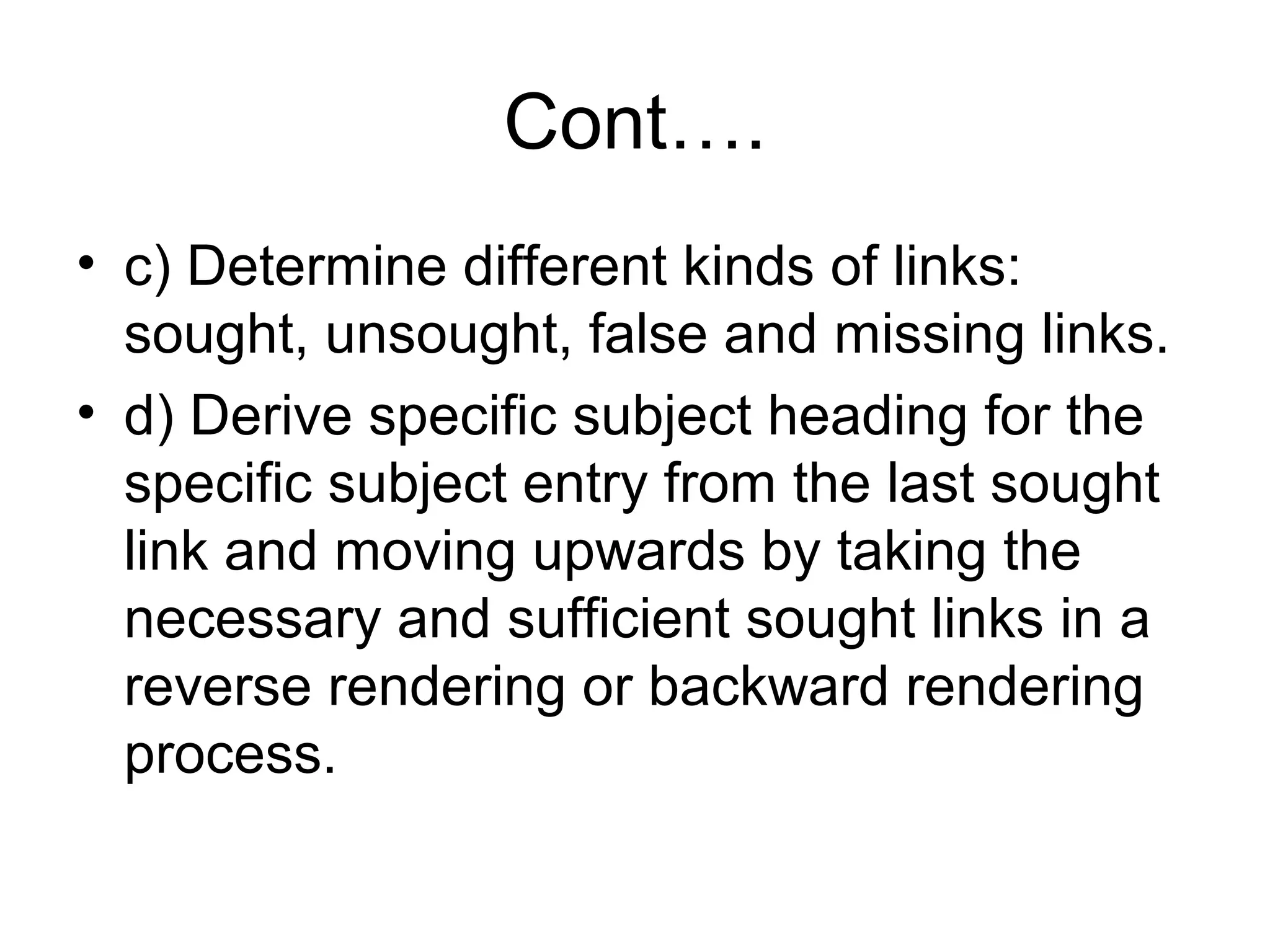 Cont….
• c) Determine different kinds of links:
sought, unsought, false and missing links.
• d) Derive specific subject heading for the
specific subject entry from the last sought
link and moving upwards by taking the
necessary and sufficient sought links in a
reverse rendering or backward rendering
process.

 