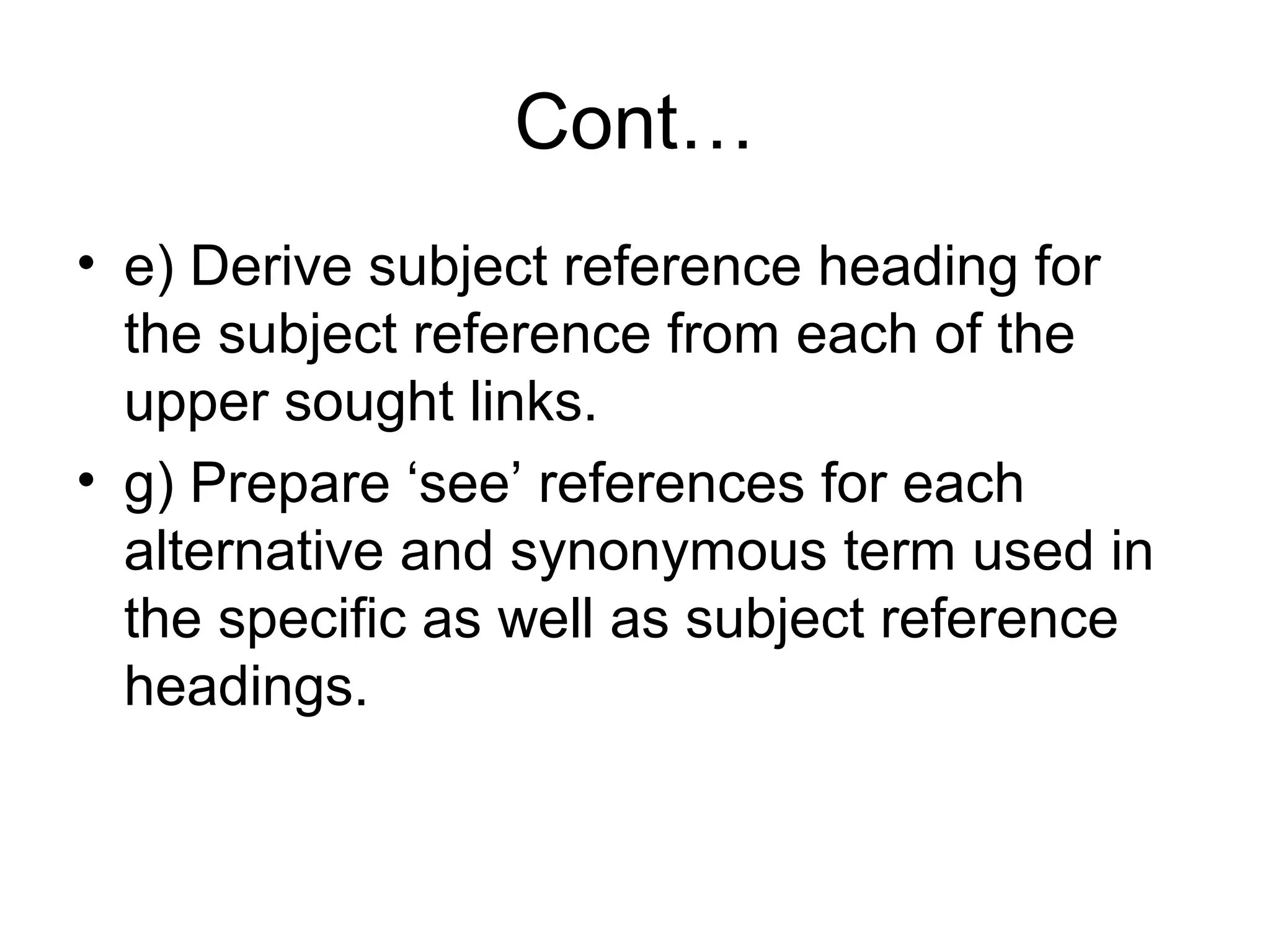Cont…
• e) Derive subject reference heading for
the subject reference from each of the
upper sought links.
• g) Prepare ‘see’ references for each
alternative and synonymous term used in
the specific as well as subject reference
headings.

 