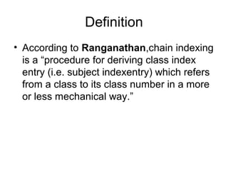 Definition
• According to Ranganathan,chain indexing
is a “procedure for deriving class index
entry (i.e. subject indexentry) which refers
from a class to its class number in a more
or less mechanical way.”

 