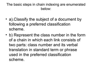 The basic steps in chain indexing are enumerated
below:

• a).Classify the subject of a document by
following a preferred classification
scheme.
• b) Represent the class number in the form
of a chain in which each link consists of
two parts: class number and its verbal
translation in standard term or phrase
used in the preferred classification
scheme.

 