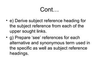 Cont…
• e) Derive subject reference heading for
the subject reference from each of the
upper sought links.
• g) Prepare ‘see’ references for each
alternative and synonymous term used in
the specific as well as subject reference
headings.

 