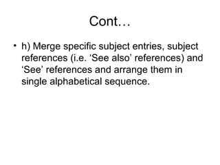 Cont…
• h) Merge specific subject entries, subject
references (i.e. ‘See also’ references) and
‘See’ references and arrange them in
single alphabetical sequence.

 