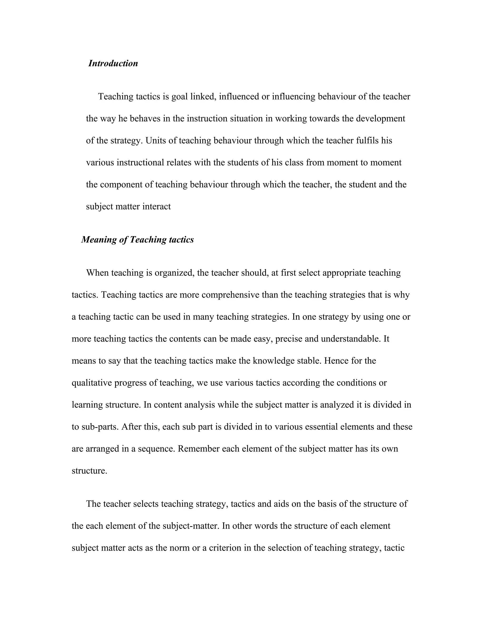 Introduction


       Teaching tactics is goal linked, influenced or influencing behaviour of the teacher

    the way he behaves in the instruction situation in working towards the development

    of the strategy. Units of teaching behaviour through which the teacher fulfils his

    various instructional relates with the students of his class from moment to moment

    the component of teaching behaviour through which the teacher, the student and the

    subject matter interact


  Meaning of Teaching tactics


    When teaching is organized, the teacher should, at first select appropriate teaching

tactics. Teaching tactics are more comprehensive than the teaching strategies that is why

a teaching tactic can be used in many teaching strategies. In one strategy by using one or

more teaching tactics the contents can be made easy, precise and understandable. It

means to say that the teaching tactics make the knowledge stable. Hence for the

qualitative progress of teaching, we use various tactics according the conditions or

learning structure. In content analysis while the subject matter is analyzed it is divided in

to sub-parts. After this, each sub part is divided in to various essential elements and these

are arranged in a sequence. Remember each element of the subject matter has its own

structure.


    The teacher selects teaching strategy, tactics and aids on the basis of the structure of

the each element of the subject-matter. In other words the structure of each element

subject matter acts as the norm or a criterion in the selection of teaching strategy, tactic
 