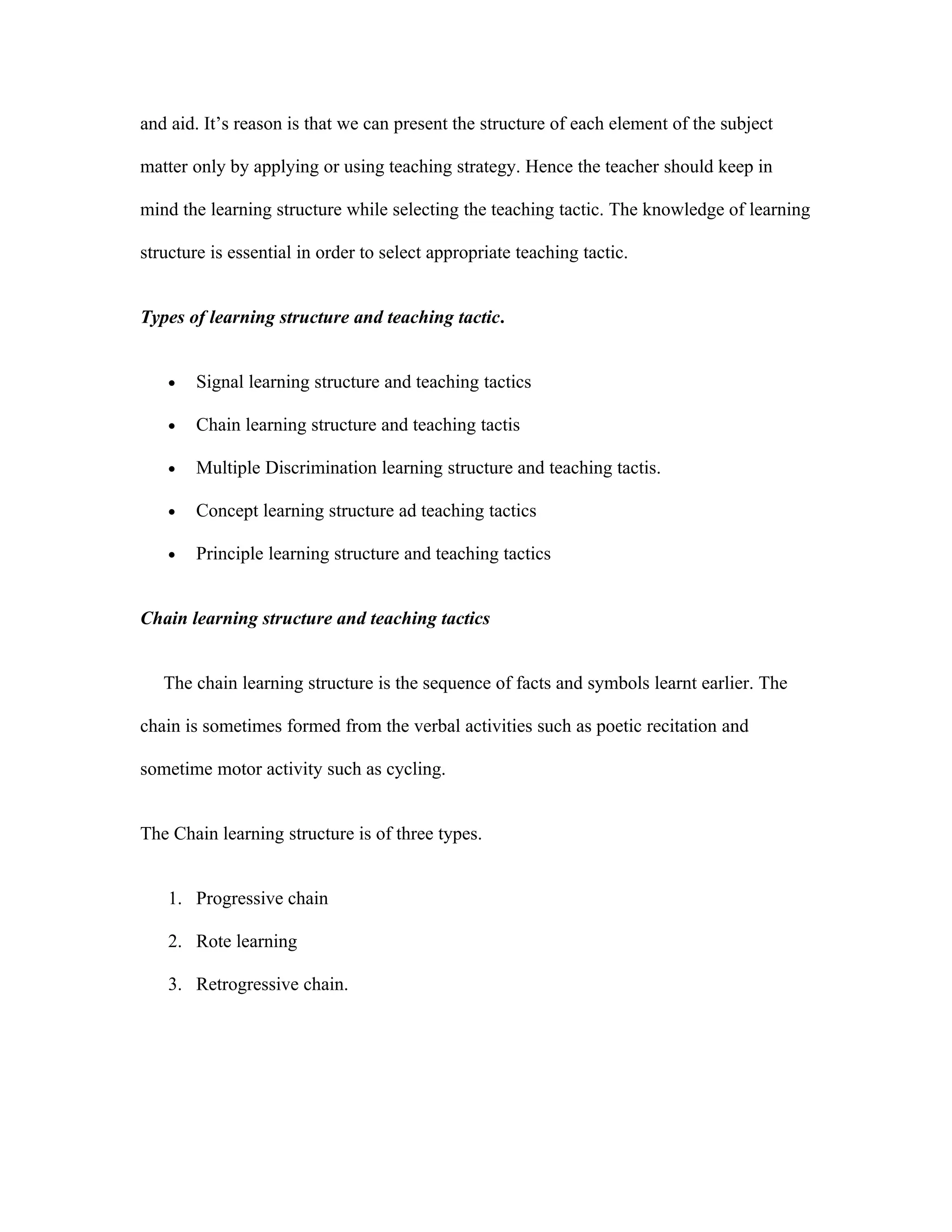 and aid. It’s reason is that we can present the structure of each element of the subject

matter only by applying or using teaching strategy. Hence the teacher should keep in

mind the learning structure while selecting the teaching tactic. The knowledge of learning

structure is essential in order to select appropriate teaching tactic.


Types of learning structure and teaching tactic.


    •   Signal learning structure and teaching tactics

    •   Chain learning structure and teaching tactis

    •   Multiple Discrimination learning structure and teaching tactis.

    •   Concept learning structure ad teaching tactics

    •   Principle learning structure and teaching tactics


Chain learning structure and teaching tactics


   The chain learning structure is the sequence of facts and symbols learnt earlier. The

chain is sometimes formed from the verbal activities such as poetic recitation and

sometime motor activity such as cycling.


The Chain learning structure is of three types.


    1. Progressive chain

    2. Rote learning

    3. Retrogressive chain.
 