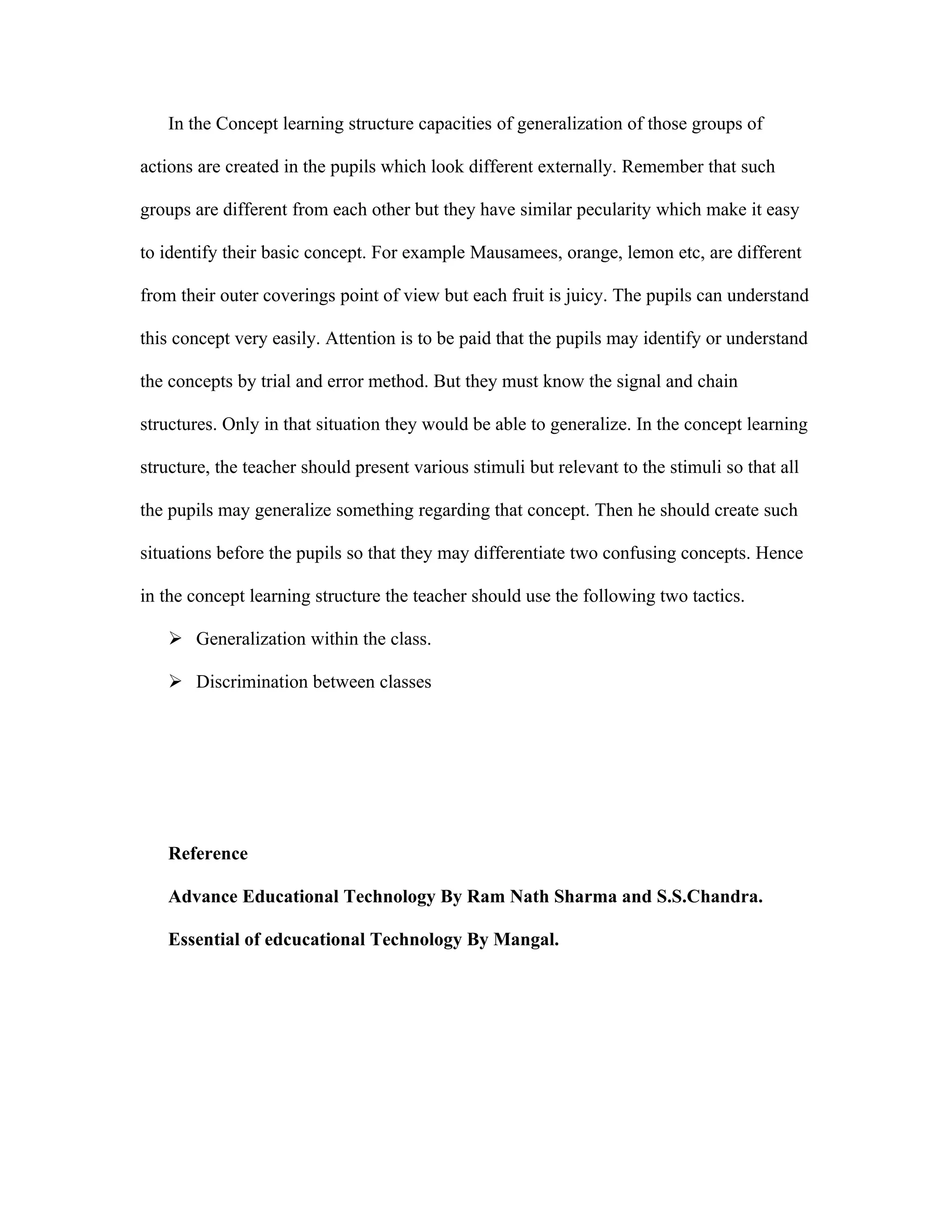 In the Concept learning structure capacities of generalization of those groups of

actions are created in the pupils which look different externally. Remember that such

groups are different from each other but they have similar pecularity which make it easy

to identify their basic concept. For example Mausamees, orange, lemon etc, are different

from their outer coverings point of view but each fruit is juicy. The pupils can understand

this concept very easily. Attention is to be paid that the pupils may identify or understand

the concepts by trial and error method. But they must know the signal and chain

structures. Only in that situation they would be able to generalize. In the concept learning

structure, the teacher should present various stimuli but relevant to the stimuli so that all

the pupils may generalize something regarding that concept. Then he should create such

situations before the pupils so that they may differentiate two confusing concepts. Hence

in the concept learning structure the teacher should use the following two tactics.

    Generalization within the class.

    Discrimination between classes




   Reference

   Advance Educational Technology By Ram Nath Sharma and S.S.Chandra.

   Essential of edcucational Technology By Mangal.
 