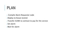 PLAN
o Compile Alarm Requestor code
oDeploy to Kovan testnet
oTransfer $LINK to contract to pay for the service
oSet alarm
oWait for alarm
 