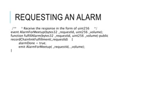 REQUESTING AN ALARM
/** * Receive the response in the form of uint256 */
event AlarmForMeetup(bytes32 _requestId, uint256 _volume);
function fulfillAlarm(bytes32 _requestId, uint256 _volume) public
recordChainlinkFulfillment(_requestId) {
alarmDone = true;
emit AlarmForMeetup( _requestId, _volume);
}
 