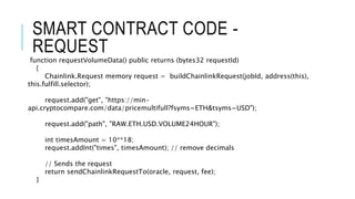SMART CONTRACT CODE -
REQUEST
function requestVolumeData() public returns (bytes32 requestId)
{
Chainlink.Request memory request = buildChainlinkRequest(jobId, address(this),
this.fulfill.selector);
request.add("get", "https://min-
api.cryptocompare.com/data/pricemultifull?fsyms=ETH&tsyms=USD");
request.add("path", "RAW.ETH.USD.VOLUME24HOUR");
int timesAmount = 10**18;
request.addInt("times", timesAmount); // remove decimals
// Sends the request
return sendChainlinkRequestTo(oracle, request, fee);
}
 