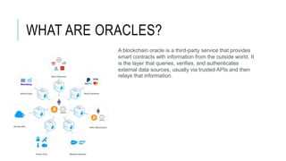 WHAT ARE ORACLES?
A blockchain oracle is a third-party service that provides
smart contracts with information from the outside world. It
is the layer that queries, verifies, and authenticates
external data sources, usually via trusted APIs and then
relays that information.
 