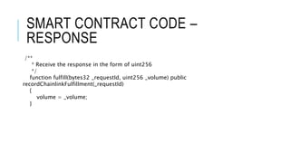 SMART CONTRACT CODE –
RESPONSE
/**
* Receive the response in the form of uint256
*/
function fulfill(bytes32 _requestId, uint256 _volume) public
recordChainlinkFulfillment(_requestId)
{
volume = _volume;
}
 
