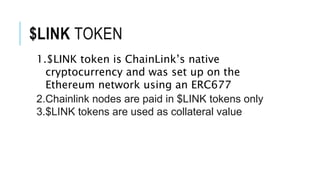 $LINK TOKEN
1.$LINK token is ChainLink’s native
cryptocurrency and was set up on the
Ethereum network using an ERC677
2.Chainlink nodes are paid in $LINK tokens only
3.$LINK tokens are used as collateral value
 
