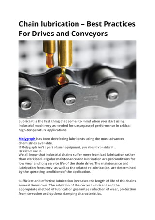 Chain lubrication – Best Practices
For Drives and Conveyors
Lubricant is the first thing that comes to mind when you start using
industrial machinery as needed for unsurpassed performance in critical
high-temperature applications.
Molygraph has been developing lubricants using the most advanced
chemistries available.
If Molygraph isn’t a part of your equipment, you should consider it…
Or rather use it.
We all know that industrial chains suffer more from bad lubrication rather
than workload. Regular maintenance and lubrication are preconditions for
low wear and long service life of the chain drive. The maintenance and
lubrication frequency, as well as the related re-lubrication, are determined
by the operating conditions of the application.
Sufficient and effective lubrication increases the length of life of the chains
several times over. The selection of the correct lubricant and the
appropriate method of lubrication guarantee reduction of wear, protection
from corrosion and optional damping characteristics.
 