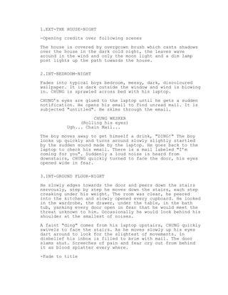 1.EXT-THE HOUSE-NIGHT
-Opening credits over following scenes
The house is covered by overgrown brush which casts shadows
over the house in the dark cold night, the leaves wave
around in the wind and only the moon light and a dim lamp
post lights up the path towards the house.
2.INT-BEDROOM-NIGHT
Fades into typical boys bedroom, messy, dark, discoloured
wallpaper. It is dark outside the window and wind is blowing
in. CHUNG is sprawled across bed with his laptop.
CHUNG’s eyes are glued to the laptop until he gets a sudden
notification. He opens his email to find unread mail. It is
subjected "untitled". He skims through the email.
CHUNG WESKER
(Rolling his eyes)
Ugh... Chain Mail...
The boy moves away to get himself a drink, "DING!" The boy
looks up quickly and turns around slowly slightly startled
by the sudden sound made by the laptop. He goes back to the
laptop to check his email. There is a mail labeled "I’m
coming for you". Suddenly a loud noise is heard from
downstairs, CHUNG quickly turned to face the door, his eyes
opened wide in fear.
3.INT-GROUND FLOOR-NIGHT
He slowly edges towards the door and peers down the stairs
nervously, step by step he moves down the stairs, each step
creaking under his weight. The room was clear, he peered
into the kitchen and slowly opened every cupboard. He looked
in the wardrobe, the drawer, under the table, in the bath
tub, yanking every door open in fear that he would meet the
threat unknown to him. Occasionally he would look behind his
shoulder at the smallest of noises.
A faint "ding" comes from his laptop upstairs, CHUNG quickly
swivels to face the stairs. As he moves slowly up his eyes
dart around to look for the slightest of movements. In
disbelief his inbox is filled to brim with mail. The door
slams shut. Screeches of pain and fear cry out from behind
it as blood splatter every where.
-Fade to title

 