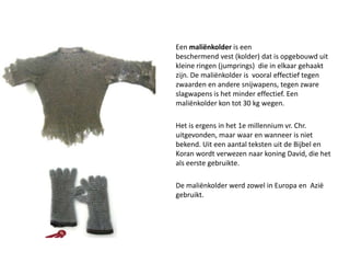 Eenmaliënkolderis een beschermendvest(kolder) dat is opgebouwd uit kleine ringen (jumprings)  die in elkaar gehaakt zijn. De maliënkolder is  vooral effectief tegen zwaarden en andere snijwapens, tegen zware slagwapens is het minder effectief. Een maliënkolder kon tot 30 kg wegen. Het is ergens in het1e millennium vr. Chr. uitgevonden, maar waar en wanneer is niet bekend. Uit een aantal teksten uit de Bijbel en Koran wordt verwezen naar koning David, die het als eerste gebruikte.De maliënkolder werd zowel in Europa en  Azië gebruikt.